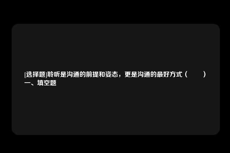 [选择题]聆听是沟通的前提和姿态，更是沟通的最好方式（　　）
一、填空题