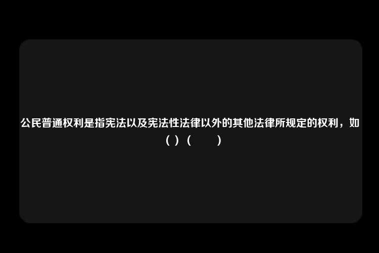 公民普通权利是指宪法以及宪法性法律以外的其他法律所规定的权利，如（）（　　）