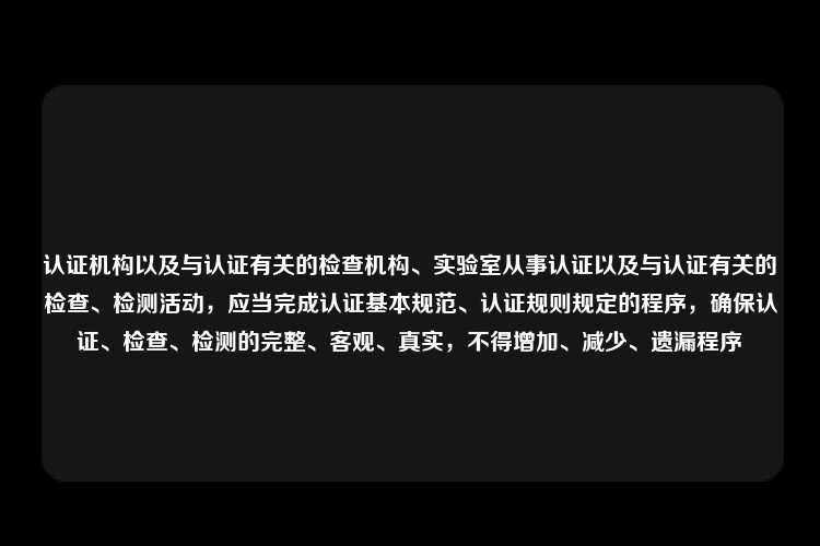 认证机构以及与认证有关的检查机构、实验室从事认证以及与认证有关的检查、检测活动，应当完成认证基本规范、认证规则规定的程序，确保认证、检查、检测的完整、客观、真实，不得增加、减少、遗漏程序