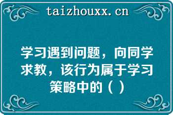 学习遇到问题，向同学求教，该行为属于学习策略中的（）