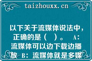 以下关于流媒体说法中，正确的是（  ）。   A：流媒体可以边下载边播放  B：流媒体就是多媒体  C：流媒体就是需要先下载再播放的媒体  D：因为是流媒体，所以不需要压缩信息  