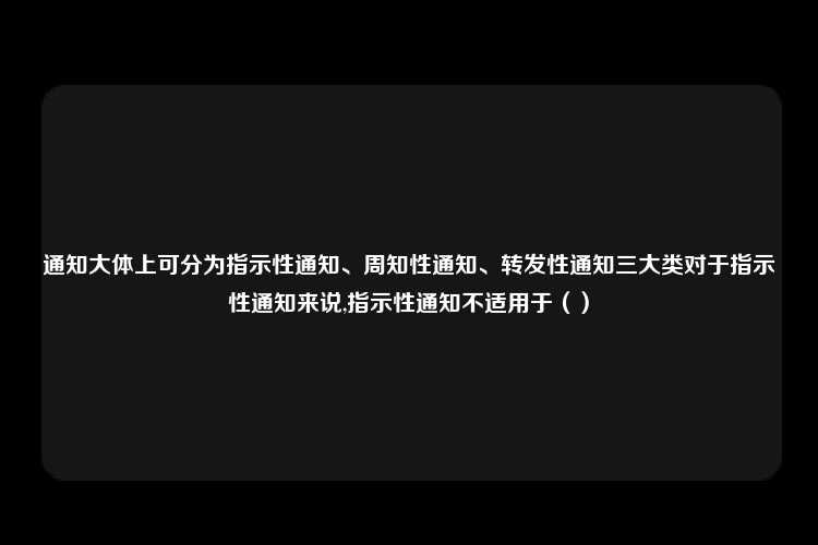 通知大体上可分为指示性通知、周知性通知、转发性通知三大类对于指示性通知来说,指示性通知不适用于（）