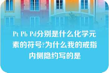 Pt Pb Pd分别是什么化学元素的符号?为什么我的戒指内侧隐约写的是