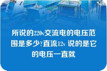 所说的220v交流电的电压范围是多少?直流12v 说的是它的电压一直就