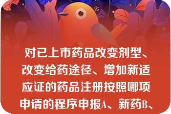 对已上市药品改变剂型、改变给药途径、增加新适应证的药品注册按照哪项申请的程序申报A、新药B、仿制对已上市药品改变剂型、改变给药途径、增加新适应证的药品注册按照哪项申请的程序申报A、新药B、仿制药C、进口药品D、再注册E、医疗机构制剂