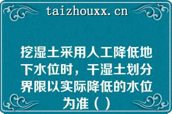 挖湿土采用人工降低地下水位时，干湿土划分界限以实际降低的水位为准（）