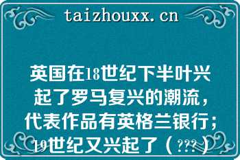 英国在18世纪下半叶兴起了罗马复兴的潮流，代表作品有英格兰银行；19世纪又兴起了（???）复兴建筑，代表作品有伦敦的不列颠博物馆、爱丁堡大学校舍等?