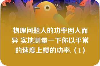 物理问题人的功率因人而异 实地测量一下你以平常的速度上楼的功率.（1）