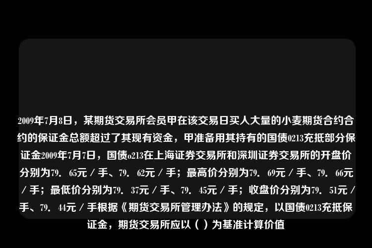 2009年7月8日，某期货交易所会员甲在该交易日买人大量的小麦期货合约合约的保证金总额超过了其现有资金，甲准备用其持有的国债0213充抵部分保证金2009年7月7日，国债o213在上海证券交易所和深圳证券交易所的开盘价分别为79．65元／手、79．62元／手；最高价分别为79．69元／手、79．66元／手；最低价分别为79．37元／手、79．45元／手；收盘价分别为79．51元／手、79．44元／手根据《期货交易所管理办法》的规定，以国债0213充抵保证金，期货交易所应以（）为基准计算价值