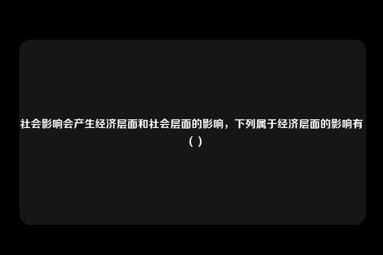 社会影响会产生经济层面和社会层面的影响，下列属于经济层面的影响有（）