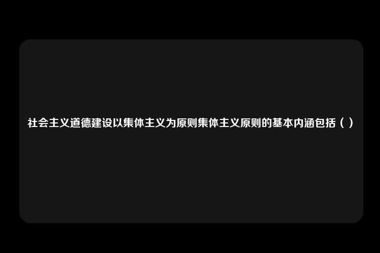 社会主义道德建设以集体主义为原则集体主义原则的基本内涵包括（）