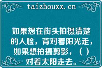 如果想在街头拍摄清楚的人脸，背对着阳光走，如果想拍摄剪影，（）对着太阳走去。