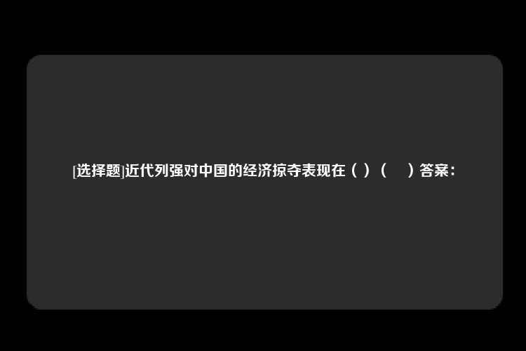 [选择题]近代列强对中国的经济掠夺表现在（）（	）答案：