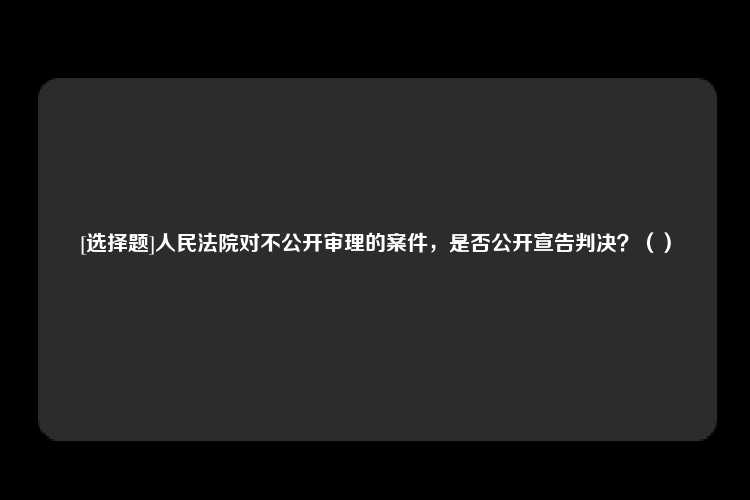 [选择题]人民法院对不公开审理的案件，是否公开宣告判决？（）