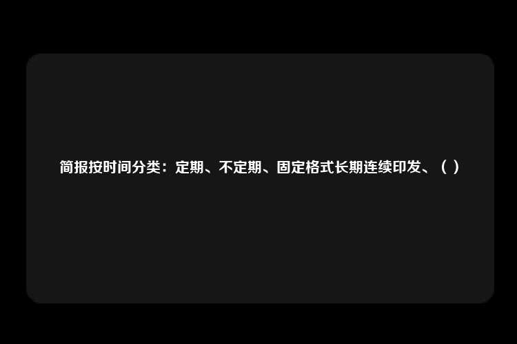 简报按时间分类：定期、不定期、固定格式长期连续印发、（）