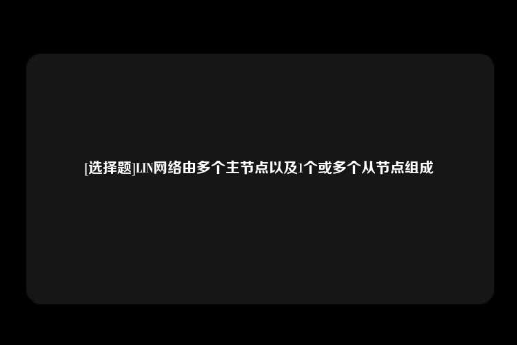 [选择题]LIN网络由多个主节点以及1个或多个从节点组成