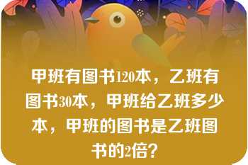 甲班有图书120本，乙班有图书30本，甲班给乙班多少本，甲班的图书是乙班图书的2倍？