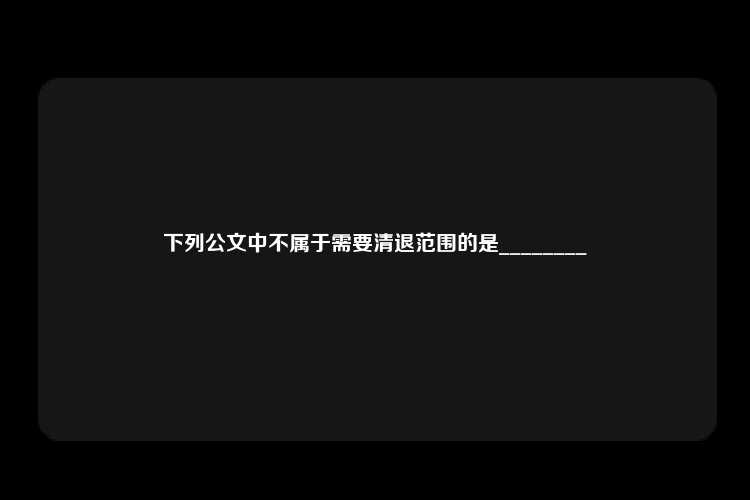 下列公文中不属于需要清退范围的是________