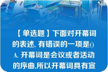 【单选题】下面对开幕词的表述, 有错误的一项是() A. 开幕词是会议或者活动的序曲,所以开幕词具有宣告会议或活动正式开始的特性。 B. 开幕词主要由首部、正文和结束语三部分组成。 C. 开幕词通常要阐明会议或活动的性质、宗旨、任务、要求和议程安排等,并不要求体现大会或活动的指导思想。 D .开幕词语言一般要求口语化,富有感情色彩,又要求简明、准确。\nA. A B. B C. C D. D\n