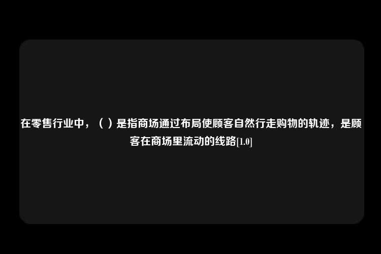 在零售行业中，（）是指商场通过布局使顾客自然行走购物的轨迹，是顾客在商场里流动的线路[1.0]