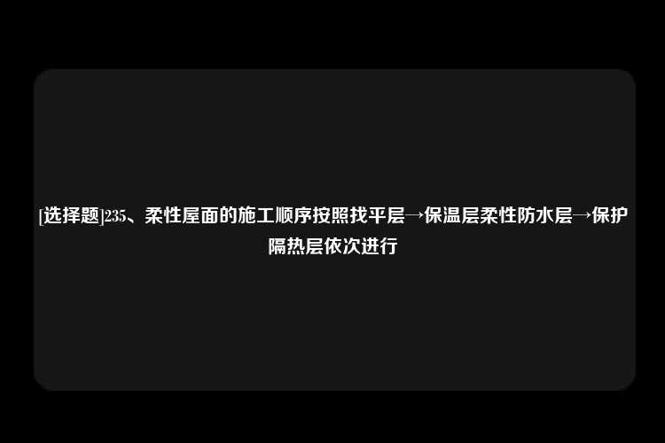 [选择题]235、柔性屋面的施工顺序按照找平层→保温层柔性防水层→保护隔热层依次进行