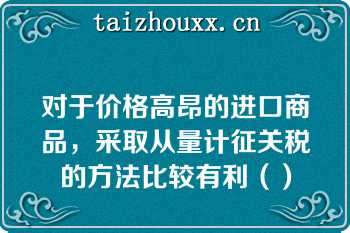 对于价格高昂的进口商品，采取从量计征关税的方法比较有利（）