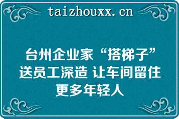 台州企业家“搭梯子”送员工深造 让车间留住更多年轻人