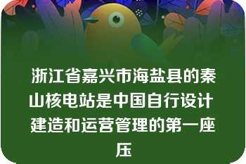 浙江省嘉兴市海盐县的秦山核电站是中国自行设计 建造和运营管理的第一座压