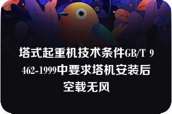 塔式起重机技术条件GB/T 9462-1999中要求塔机安装后空载无风