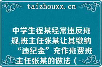 中学生程某经常违反班规,班主任张某让其缴纳“违纪金”充作班费班主任张某的做法（　　）