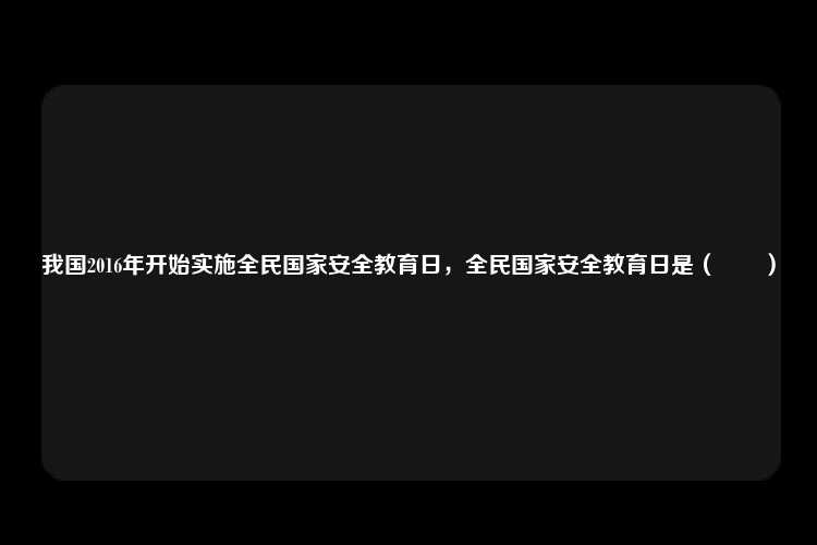 我国2016年开始实施全民国家安全教育日，全民国家安全教育日是（　　）