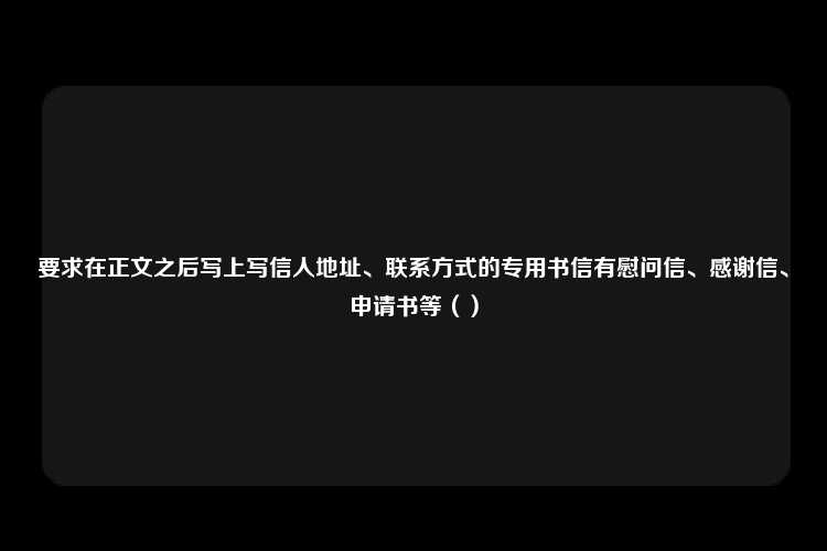 要求在正文之后写上写信人地址、联系方式的专用书信有慰问信、感谢信、申请书等（）