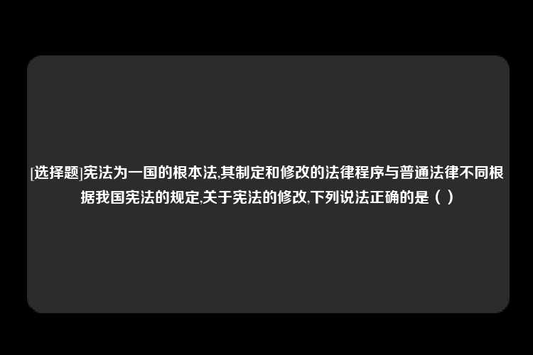 [选择题]宪法为一国的根本法,其制定和修改的法律程序与普通法律不同根据我国宪法的规定,关于宪法的修改,下列说法正确的是（）