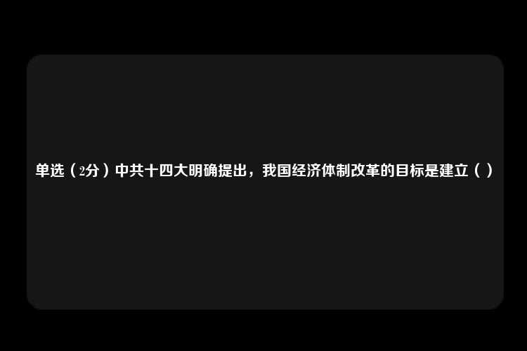 单选（2分）中共十四大明确提出，我国经济体制改革的目标是建立（）