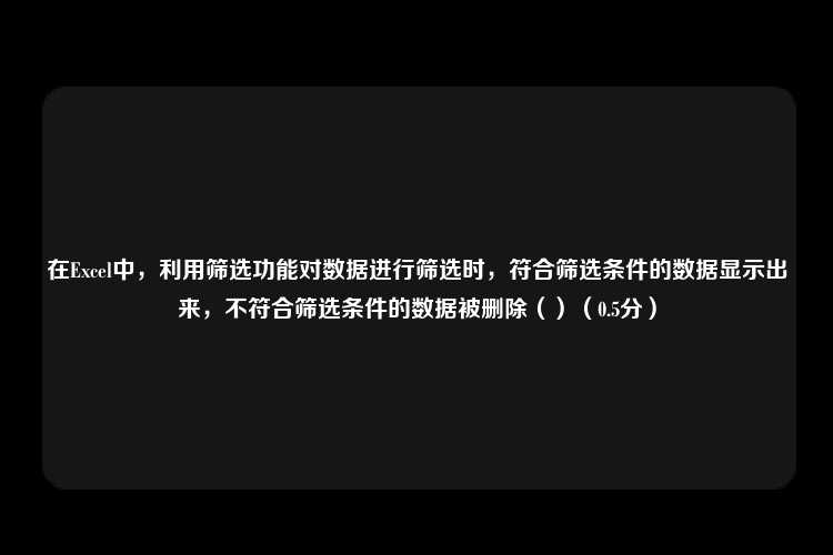 在Excel中，利用筛选功能对数据进行筛选时，符合筛选条件的数据显示出来，不符合筛选条件的数据被删除（）（0.5分）