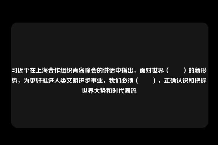 习近平在上海合作组织青岛峰会的讲话中指出，面对世界（　　）的新形势，为更好推进人类文明进步事业，我们必须（　　），正确认识和把握世界大势和时代潮流