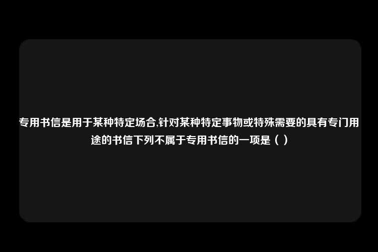 专用书信是用于某种特定场合,针对某种特定事物或特殊需要的具有专门用途的书信下列不属于专用书信的一项是（）