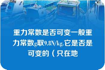 重力常数是否可变一般重力常数g取9.8N/kg.它是否是可变的（只在地