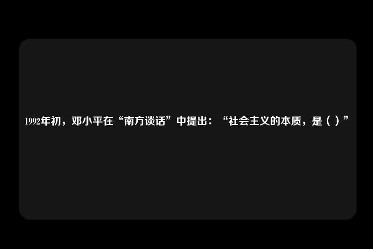 1992年初，邓小平在“南方谈话”中提出：“社会主义的本质，是（）”