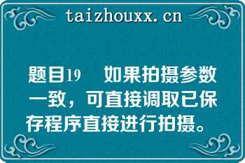 题目19    如果拍摄参数一致，可直接调取已保存程序直接进行拍摄。  