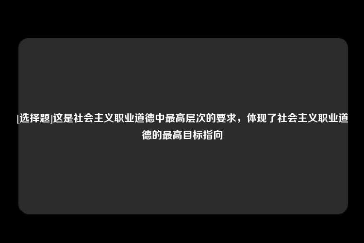 [选择题]这是社会主义职业道德中最高层次的要求，体现了社会主义职业道德的最高目标指向