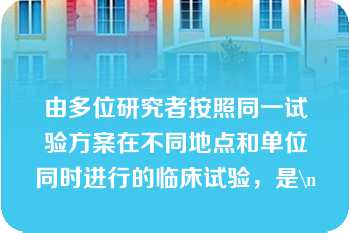 由多位研究者按照同一试验方案在不同地点和单位同时进行的临床试验，是\n