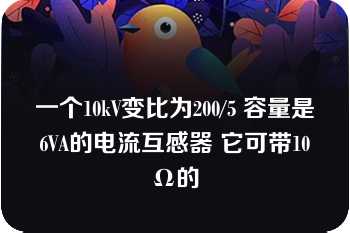 一个10kV变比为200/5 容量是6VA的电流互感器 它可带10Ω的