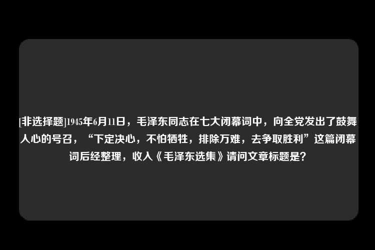 [非选择题]1945年6月11日，毛泽东同志在七大闭幕词中，向全党发出了鼓舞人心的号召，“下定决心，不怕牺牲，排除万难，去争取胜利”这篇闭幕词后经整理，收入《毛泽东选集》请问文章标题是？