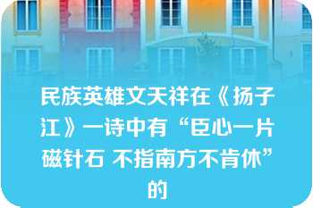 民族英雄文天祥在《扬子江》一诗中有“臣心一片磁针石 不指南方不肯休”的