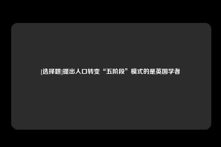 [选择题]提出人口转变“五阶段”模式的是英国学者