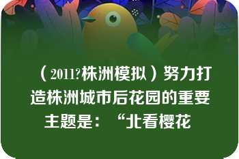 （2011?株洲模拟）努力打造株洲城市后花园的重要主题是：“北看樱花 