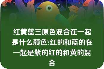 红黄蓝三原色混合在一起是什么颜色?红的和蓝的在一起是紫的红的和黄的混合