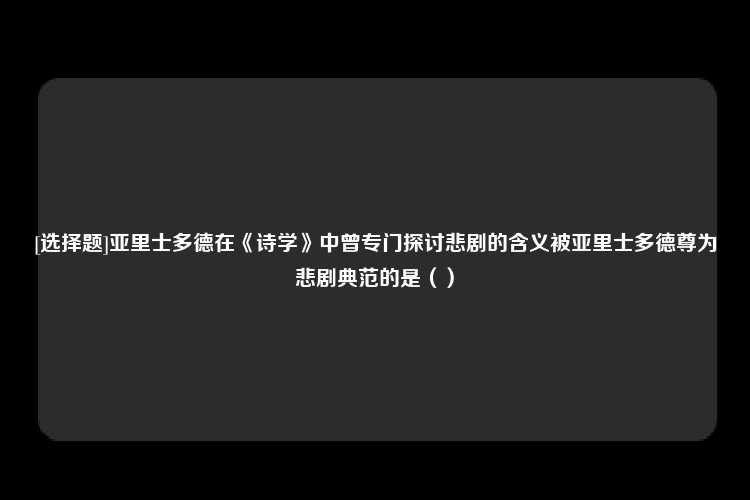 [选择题]亚里士多德在《诗学》中曾专门探讨悲剧的含义被亚里士多德尊为悲剧典范的是（）