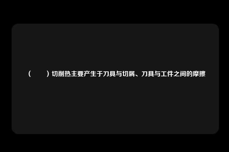 （　　）切削热主要产生于刀具与切屑、刀具与工件之间的摩擦